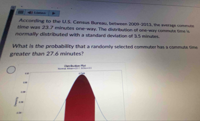 Listen
According to the U.S. Census Bureau, between 2009-2013, the average commute
time was 23.7 minutes one-way. The distribution of one-way commute time is
normally distributed with a standard deviation of 3.5 minutes.
What is the probability that a randomly selected commuter has a commute time
greater than 27.6 minutes?