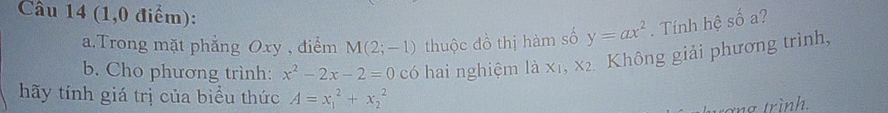 (1,0 điểm): 
a.Trong mặt phẳng Oxy , điểm M(2;-1) thuộc đồ thị hàm số y=ax^2. Tính hệ số a? 
b. Cho phương trình: x^2-2x-2=0 có hai nghiệm là X_1, X_2 2 Không giải phương trình, 
hãy tính giá trị của biểu thức A=x_1^2+x_2^2
tợng trình.