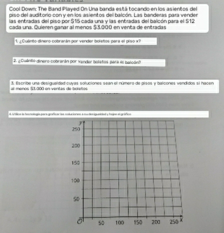 Cool Down: The Band Played On Una banda está tocando en los asientos del 
piso del auditorio con y en los asientos del balcón. Las banderas para vender 
las entradas del piso por $15 cada una y las entradas del balcón para el $12
cada una. Quieren ganar al menos $3.000 en venta de entradas 
1. ¿Cuánto dinero cobrarán por vender boletos para el piso x? 
2. ¿Cuánto dinero cobrarán por vender boletos para es balcón? 
3. Escribe una desigualdad cuyas soluciones sean el número de pisos y balcones vendidos si hacen 
al meños $3.000 en ventas de boletos 
4 l tílice la tecnología para graficar las soluciones a su desiguaidad y hojee el gráfico