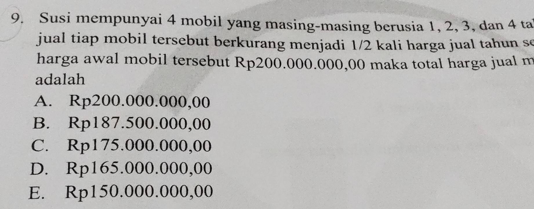 Susi mempunyai 4 mobil yang masing-masing berusia 1, 2, 3, dan 4 ta
jual tiap mobil tersebut berkurang menjadi 1/2 kali harga jual tahun s
harga awal mobil tersebut Rp200.000.000,00 maka total harga jual m
adalah
A. Rp200.000.000,00
B. Rp187.500.000,00
C. Rp175.000.000,00
D. Rp165.000.000,00
E. Rp150.000.000,00