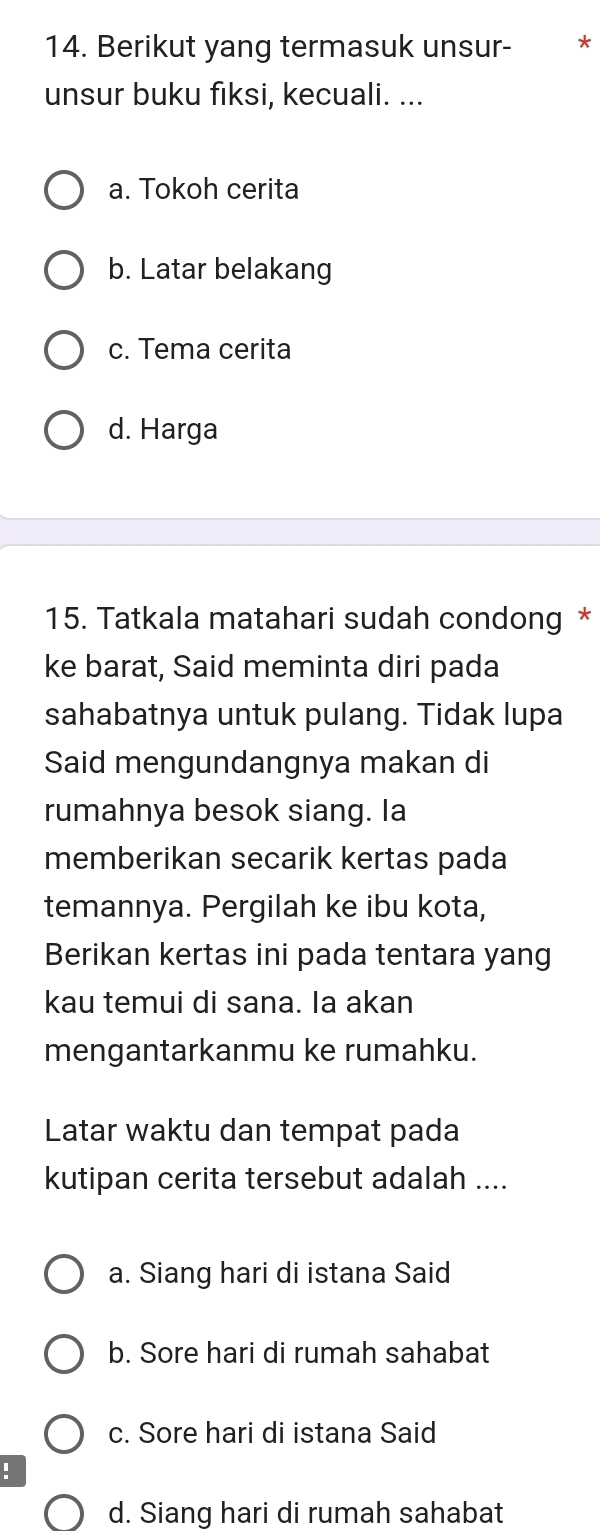 Berikut yang termasuk unsur- €£*
unsur buku fiksi, kecuali. ...
a. Tokoh cerita
b. Latar belakang
c. Tema cerita
d. Harga
15. Tatkala matahari sudah condong *
ke barat, Said meminta diri pada
sahabatnya untuk pulang. Tidak lupa
Said mengundangnya makan di
rumahnya besok siang. Ia
memberikan secarik kertas pada
temannya. Pergilah ke ibu kota,
Berikan kertas ini pada tentara yang
kau temui di sana. la akan
mengantarkanmu ke rumahku.
Latar waktu dan tempat pada
kutipan cerita tersebut adalah ....
a. Siang hari di istana Said
b. Sore hari di rumah sahabat
c. Sore hari di istana Said
!
d. Siang hari di rumah sahabat