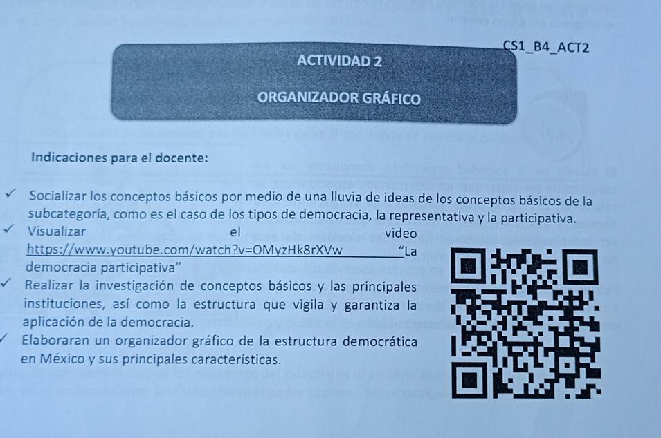 CS1_B4_ACT2 
ACTIVIDAD 2 
ORGANIZADOR GRÁFICO 
Indicaciones para el docente: 
Socializar los conceptos básicos por medio de una lluvia de ideas de los conceptos básicos de la 
subcategoría, como es el caso de los tipos de democracia, la representativa y la participativa. 
Visualizar el video 
https://www.youtube.com/watch?v=OMyzHk8rXVw “La 
democracia participativa'' 
Realizar la investigación de conceptos básicos y las principales 
instituciones, así como la estructura que vigila y garantiza la 
aplicación de la democracia. 
Elaboraran un organizador gráfico de la estructura democrática 
en México y sus principales características.