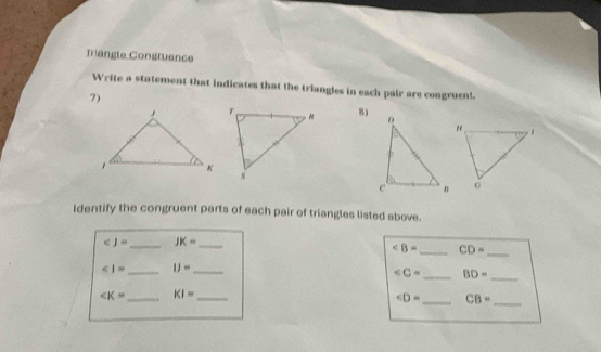 Triangle Congruence 
Write a statement that indicates that the triangles in each pair are congruent. 
7) 
8) 
Identify the congruent parts of each pair of triangles listed above. 
_
_ JK= _
∠ B= _ CD=
_ IJ= _
_ BD= _
_ KI= _
_ CB= _