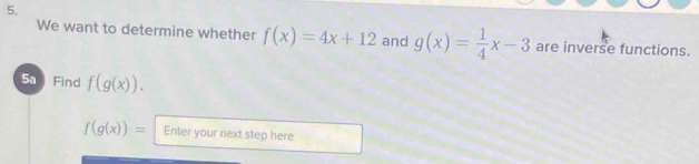 We want to determine whether f(x)=4x+12 and g(x)= 1/4 x-3 are inverse functions. 
5a Find f(g(x)).
f(g(x))= Enter your next step here