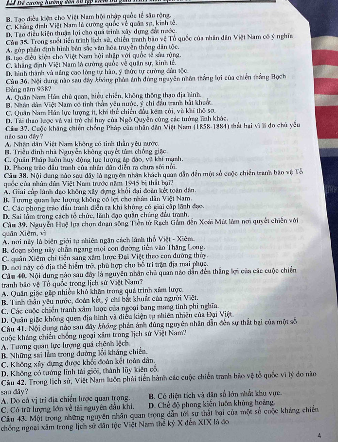 Đêê Đề cương hưởng dân ôn tập kiểm tữg
B. Tạo điều kiện cho Việt Nam hội nhập quốc tế sâu rộng.
C. Khẳng định Việt Nam là cường quốc về quân sự, kinh tế.
D. Tạo điều kiện thuận lợi cho quá trình xây dựng đất nước.
Câu 35. Trong suốt tiến trình lịch sử, chiến tranh bảo vệ Tổ quốc của nhân dân Việt Nam có ý nghĩa
A. góp phần định hình bản sắc văn hóa truyền thống dân tộc.
B. tạo điều kiện cho Việt Nam hội nhập với quốc tế sâu rộng.
C. khẳng định Việt Nam là cường quốc về quân sự, kinh tế.
D. hình thành và nâng cao lòng tự hào, ý thức tự cường dân tộc.
Câu 36. Nội dung nào sau dây không phản ánh đúng nguyên nhân thắng lợi của chiến thắng Bạch
Đầng năm 938?
A. Quân Nam Hán chủ quan, hiếu chiến, không thông thạo địa hình.
B. Nhân dân Việt Nam có tinh thần yêu nước, ý chí đấu tranh bắt khuất.
C. Quân Nam Hán lực lượng ít, khí thế chiến đấu kém cỏi, vũ khí thô sơ.
D. Tài thao lược và vai trò chỉ huy của Ngô Quyền cùng các tướng lĩnh khác.
Câu 37. Cuộc kháng chiến chống Pháp của nhân dân Việt Nam (1858-1884) thất bại vì lí do chủ yếu
nào sau đây?
A. Nhân dân Việt Nam không có tinh thần yêu nước.
B. Triều đình nhà Nguyễn không quyết tâm chống giặc.
C. Quân Pháp luôn huy động lực lượng áp đảo, vũ khí mạnh.
D. Phong trào đầu tranh của nhân dân diễn ra chưa sôi nổi.
Câu 38. Nội dung nào sau đây là nguyên nhân khách quan dẫn đến một số cuộc chiến tranh bảo vệ Tổ
quốc của nhân dân Việt Nam trước năm 1945 bị thất bại?
A. Giai cấp lãnh đạo không xây dựng khối đại đoàn kết toàn dân.
B. Tương quan lực lượng không có lợi cho nhân dân Việt Nam.
C. Các phong trào đấu tranh diễn ra khi khộng có giai cấp lãnh đạo.
D. Sai lầm trong cách tổ chức, lãnh đạo quần chúng đấu tranh.
Câu 39. Nguyễn Huệ lựa chọn đoạn sông Tiền từ Rạch Gầm đến Xoài Mút làm nơi quyết chiến với
quân Xiêm, vì
A. nơi này là biên giới tự nhiên ngăn cách lãnh thổ Việt - Xiêm.
B. đoạn sông này chắn ngang mọi con đường tiến vào Thăng Long.
C. quân Xiêm chỉ tiến sang xâm lược Đại Việt theo con đường thủy.
D. nơi này có địa thế hiểm trở, phù hợp cho bố trí trận địa mai phục.
Câu 40. Nội dung nào sau đây là nguyên nhân chủ quan nào dẫn đến thắng lợi của các cuộc chiến
tranh bảo vệ Tổ quốc trong lịch sử Việt Nam?
A. Quân giặc gặp nhiều khó khăn trong quá trình xâm lược.
B. Tinh thần yêu nước, đoàn kết, ý chí bất khuất của người Việt.
C. Các cuộc chiến tranh xâm lược của ngoại bang mang tính phi nghĩa.
D. Quân giặc không quen địa hình và điều kiện tự nhiên nhiên của Đại Việt.
Câu 41. Nội dung nào sau dây không phản ánh đúng nguyên nhân dẫn đến sự thất bại của một số
cuộc kháng chiến chống ngoại xâm trong lịch sử Việt Nam?
A. Tương quan lực lượng quá chênh lệch.
B. Những sai lầm trong đường lối kháng chiến.
C. Không xây dựng được khối đoàn kết toàn dân.
D. Không có tướng lĩnh tài giỏi, thành lũy kiên cố.
Câu 42. Trong lịch sử, Việt Nam luôn phải tiến hành các cuộc chiến tranh bảo vệ tổ quốc vì lý do nào
sau dây?
A. Do có vị trí địa chiến lược quan trọng.  B. Có diện tích và dân số lớn nhất khu vực.
C. Có trữ lượng lớn về tài nguyên dầu khí. D. Chế độ phong kiến luôn khủng hoảng.
Câu 43. Một trong những nguyên nhân quan trọng dẫn tới sự thất bại của một số cuộc kháng chiến
chồng ngoại xâm trong lịch sử dân tộc Việt Nam thế kỷ X đến XIX là do
4