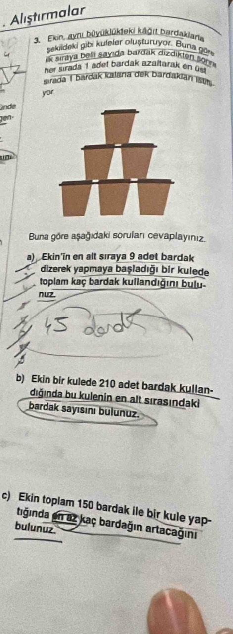 Alıştırmalar 
3. Ekin, aynı büyüklükteki kāğıt bardakiaria 
şekildeki gibi kuleler oluşturuyor. Buna göre 
ik sıraya belli sayıda bardak dizdikten sonn 
her sirada 1 adet bardak azaltarak en üst 
sırada 1 bardak Kalana dek bardakian ist 
yor 
ünde 
en- 
Buna göre aşağıdaki soruları cevaplayınız. 
a) Ekin'in en alt sıraya 9 adet bardak 
dizerek yapmaya başladığı bir kulede 
toplam kaç bardak kullandığını bulu 
nuz. 
b) Ekin bir kulede 210 adet bardak kullan- 
diğında bu kulenín en alt sırasındaki 
bardak sayısını bulunuz. 
c) Ekin toplam 150 bardak ile bir kule yap- 
tiğında en az kaç bardağın artacağını 
bulunuz