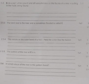 develops when pravel and sil accomulates on the banks of a river resuiting fn 
in the bank being raised. 
_ 
_ 
_ 
2.5.3 Flat land next to the river and is sometimes flonded is called C 1* 1.
L1
_ 
_ 
_ 
2 5.4 This occurs on the outer bend of a river here the water flow the fastest 1* 1 1
_ 
_
L1
_ 
_ 
2.5.5 The pattern of the river at E is a 1 x1 1
_ 
IL1 
_ 
_ 
5.6 In which stage of the river is this pattern found?
1x1 1
_
L1
_