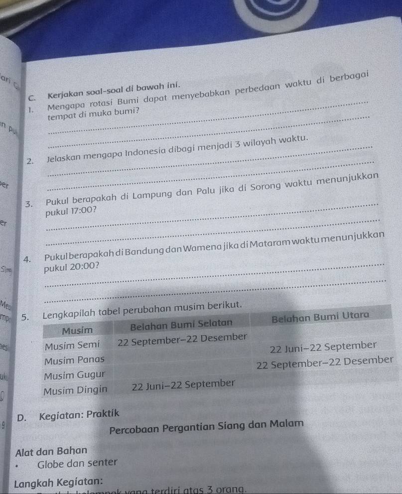 anic 
_ 
C. Kerjakan soal-soal di bawah ini. 
1. Mengapa rotasi Bumi dapat menyebabkan perbedaan waktu di berbagai 
tempat di muka bumi? 
n pu 
_ 
2. Jelaskan mengapa Indonesia dibagi menjadi 3 wilayah waktu. 
er 
_ 
3. Pukul berapakah di Lampung dan Palu jika di Sorong waktu menunjukkan 
_ 
pukul 17:00 
er 
_ 
4. Pukul berapakah di Bandung dan Wamena jika di Mataram waktu menunjukkan 
Song pukul 20:00 7 
Mec 
_ 
mpsim berikut. 
les 
uki 
D. Kegiatan: Praktík 
Percobaan Pergantian Siang dan Malam 
Alat dan Bahan 
Globe dan senter 
Langkah Kegíatan: 
n a v an a terd iri a ta s 3 oran a.