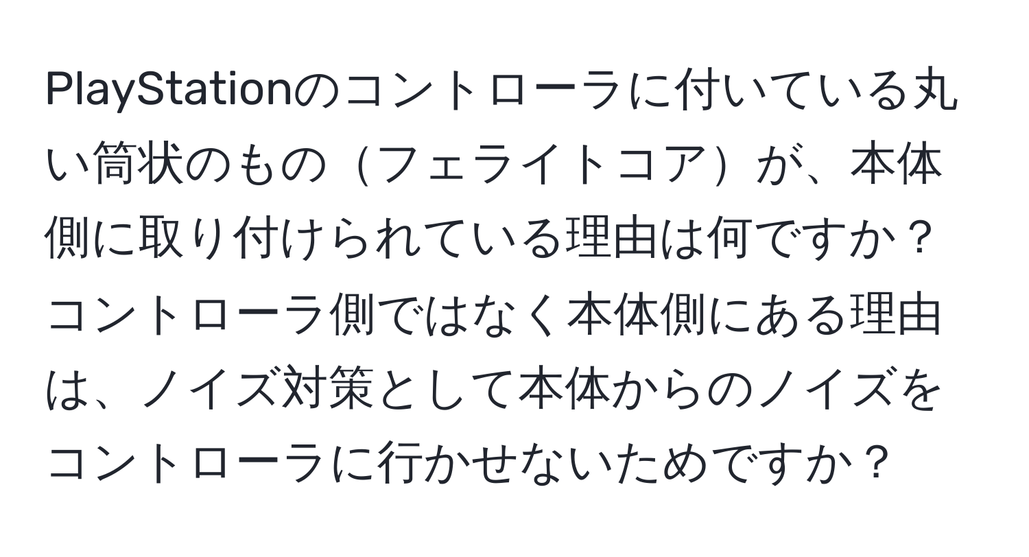 PlayStationのコントローラに付いている丸い筒状のものフェライトコアが、本体側に取り付けられている理由は何ですか？コントローラ側ではなく本体側にある理由は、ノイズ対策として本体からのノイズをコントローラに行かせないためですか？