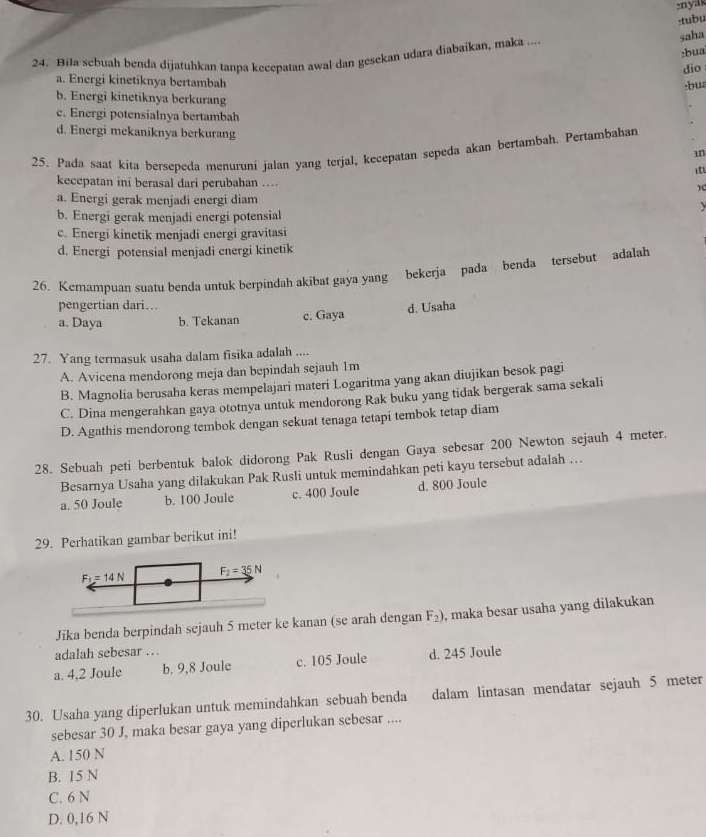 nyas
:tubu
saha
:bua
24. Bila sebuah benda dijatuhkan tanpa kecepatan awal dan gesekan udara diabaikan, maka ---
dio
a. Energi kinetiknya bertambah
:bus
b. Energi kinetiknya berkurang
c. Energi potensialnya bertambah
d. Energi mekaniknya berkurang
25. Pada saat kita bersepeda menuruni jalan yang terjal, kecepatan sepeda akan bertambah. Pertambahan
in
kecepatan ini berasal dari perubahan ….
a. Energi gerak menjadi energi diam
y
b. Energi gerak menjadi energi potensial
c. Energi kinetik menjadi energi gravitasi
d. Energi potensial menjadi energi kinetik
26. Kemampuan suatu benda untuk berpindah akibat gaya yang bekerja pada benda tersebut adalah
pengertian dari…
a. Daya b. Tekanan c. Gaya d. Usaha
27. Yang termasuk usaha dalam fisika adalah ....
A. Avicena mendorong meja dan bepindah sejauh 1m
B. Magnolia berusaha keras mempelajari materi Logaritma yang akan diujikan besok pagi
C. Dina mengerahkan gaya ototnya untuk mendorong Rak buku yang tidak bergerak sama sekali
D. Agathis mendorong tembok dengan sekuat tenaga tetapi tembok tetap diam
28. Sebuah peti berbentuk balok didorong Pak Rusli dengan Gaya sebesar 200 Newton sejauh 4 meter.
Besarnya Usaha yang dilakukan Pak Rusli untuk memindahkan peti kayu tersebut adalah …
a. 50 Joule b. 100 Joule c. 400 Joule d. 800 Joule
29. Perhatikan gambar berikut ini!
Jika benda berpindah sejauh 5 meter ke kanan (se arah dengan F_2) , maka besar usaha yang dilakukan
adalah sebesar …
a. 4,2 Joule b. 9,8 Joule c. 105 Joule d. 245 Joule
30. Usaha yang diperlukan untuk memindahkan sebuah benda dalam lintasan mendatar sejauh 5 meter
sebesar 30 J, maka besar gaya yang diperlukan sebesar ....
A. 150 N
B. 15 N
C. 6 N
D. 0,16 N