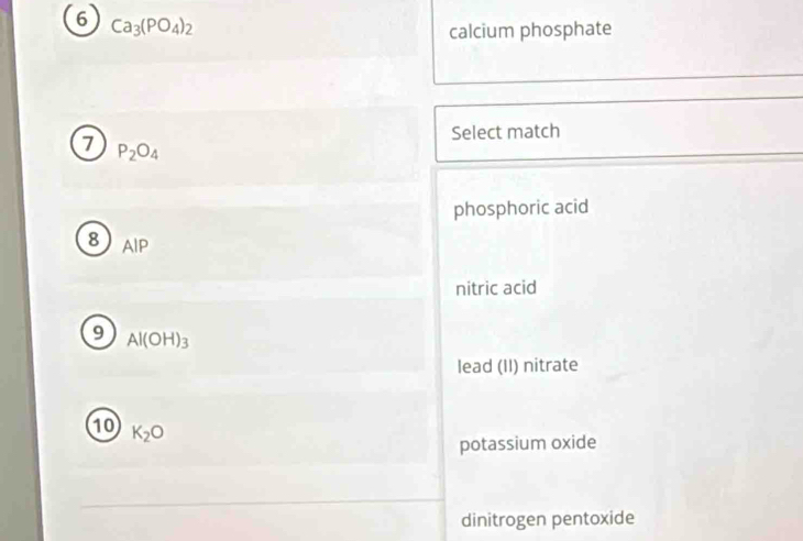 6 Ca_3(PO_4)_2
calcium phosphate
Select match
7 P_2O_4
phosphoric acid
8 AIP
nitric acid
9 Al(OH)_3
lead (II) nitrate
10 K_2O
potassium oxide
dinitrogen pentoxide