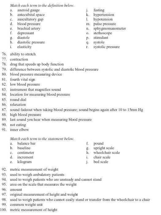 Match each term to the definition below.
a. aneroid gauge j. fasting
b. antecubital space k. hypertension
c. auscultatory gap l. hypotension
d. blood pressure m. pulse pressure
e. brachial artery n. sphygmomanometer
f. depressant o. stethoscope
g. diastole p. stimulant
h. diastolic pressure q. systole
i. elasticity r. systolic pressure
76. ability to stretch
77. contraction
78. drug that speeds up body function
79. difference between systolic and diastolic blood pressure
80. blood pressure measuring device
81. fourth vital sign
82. low blood pressure
83. instrument that magnifies sound
84. location for measuring blood pressure
85. round dial
86. relaxation
87. sound fadeout when taking blood pressure; sound begins again after 10 to 15mm Hg
88. high blood pressure
89, last sound you hear when measuring blood pressure
90. not eating
91. inner elbow
Match each term to the statement below.
a. balance bar f. pound
b. baseline g. upright scale
c. centimeter h. wheelchair scale
d. increment i. chair scale
e. kilogram j. bed scale
92. metric measurement of weight
93. used to weigh ambulatory patients
94. used to weigh patients who are unsteady and cannot stand
95. area on the scale that measures the weight
96. amount
97. original measurement of height and weight
98. used to weigh patients who cannot easily stand or transfer from the wheelchair to a chair
99. common weight unit
100. metric measurement of height