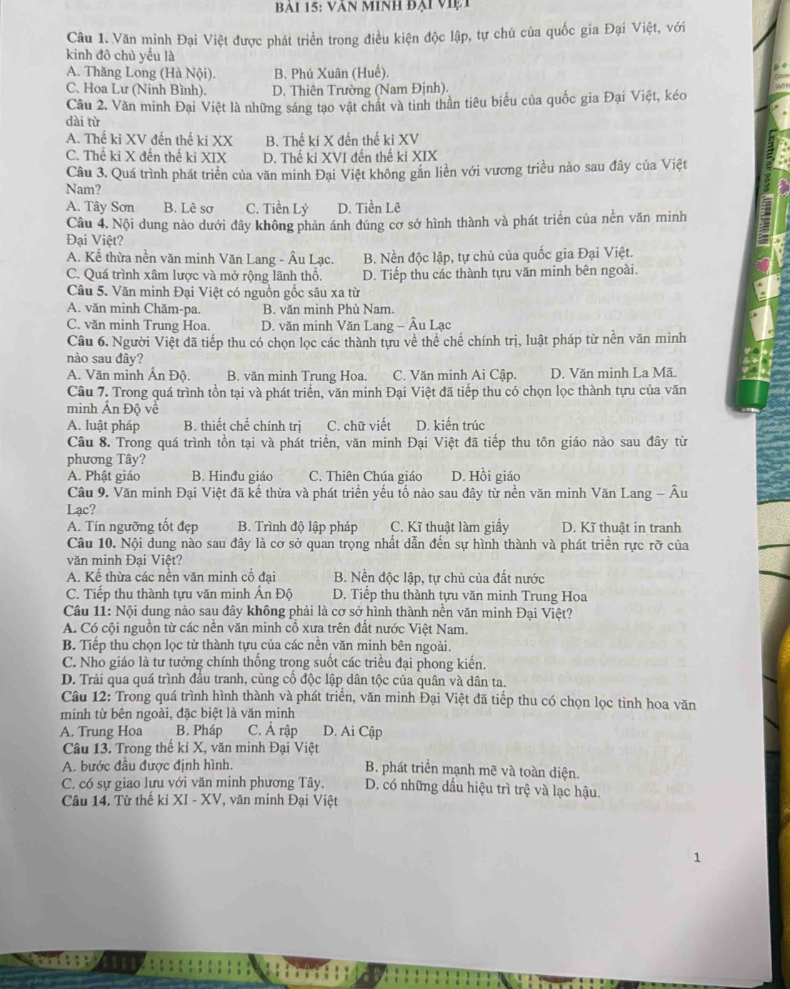 Văn Minh đại Việi
Câu 1. Văn minh Đại Việt được phát triển trong điều kiện độc lập, tự chủ của quốc gia Đại Việt, với
kinh đô chủ yếu là
A. Thăng Long (Hà Nội). B. Phú Xuân (Huế).
C. Hoa Lư (Ninh Bình). D. Thiên Trường (Nam Định).
Cầu 2. Văn minh Đại Việt là những sáng tạo vật chất và tinh thần tiêu biểu của quốc gia Đại Việt, kéo
dài từ
A. Thế ki XV đến thế ki XX B. Thế ki X đến thế ki XV
C. Thế ki X đến thế ki XIX D. Thế ki XVI đến thế ki XIX
Câu 3. Quá trình phát triển của văn minh Đại Việt không găn liền với vương triều nào sau đây của Việt
Nam?
A. Tây Sơn B. Lê sơ C. Tiền Lý D. Tiền Lê
Câu 4. Nội dung nào dưới đây không phản ánh đúng cơ sở hình thành và phát triển của nền văn minh
Đại Việt?
A. Kể thừa nền văn minh Văn Lang - Âu Lạc. B. Nền độc lập, tự chủ của quốc gia Đại Việt.
C. Quá trình xâm lược và mở rộng lãnh thổ. D. Tiếp thu các thành tựu văn minh bên ngoài.
Câu 5. Văn minh Đại Việt có nguồn gốc sâu xa từ
A. văn minh Chăm-pa. B. văn minh Phù Nam.
C. văn minh Trung Hoa. D. văn minh Văn Lang - Âu Lạc
Câu 6. Người Việt đã tiếp thu có chọn lọc các thành tựu về thể chế chính trị, luật pháp từ nền văn minh
nào sau đây?
A. Văn minh Ấn Độ. B. văn minh Trung Hoa. C. Văn minh Ai Cập. D. Văn minh La Mã.
Câu 7. Trong quá trình tồn tại và phát triển, văn minh Đại Việt đã tiếp thu có chọn lọc thành tựu của văn
minh Ấn Độ về
A. luật pháp B. thiết chế chính trị C. chữ viết D. kiển trúc
Câu 8. Trong quá trình tồn tại và phát triển, văn minh Đại Việt đã tiếp thu tôn giáo nào sau đây từ
phương Tây?
A. Phật giáo B. Hinđu giáo C. Thiên Chúa giáo D. Hồi giáo
Câu 9. Văn minh Đại Việt đã kế thừa và phát triển yếu tố nào sau đây từ nền văn minh Văn Lang - Âu
Lạc?
A. Tín ngưỡng tốt đẹp B. Trình độ lập pháp C. Kĩ thuật làm giấy D. Kĩ thuật in tranh
Câu 10. Nội dung nào sau đây là cơ sở quan trọng nhất dẫn đến sự hình thành và phát triển rực rỡ của
văn minh Đại Việt?
A. Kế thừa các nền văn minh cổ đại B. Nền độc lập, tự chủ của đất nước
C. Tiếp thu thành tựu văn minh Ấn Độ D. Tiếp thu thành tu văn minh Trung Hoa
Câu 11: Nội dụng nào sau đây không phải là cơ sở hình thành nền văn minh Đại Việt?
A. Có cội nguồn từ các nền văn minh cổ xưa trên đất nước Việt Nam.
B. Tiếp thu chọn lọc từ thành tựu của các nền văn minh bên ngoài.
C. Nho giáo là tư tưởng chính thống trong suốt các triều đại phong kiến.
D. Trải qua quá trình đầu tranh, củng cố độc lập dân tộc của quân và dân ta.
Câu 12: Trong quá trình hình thành và phát triển, văn minh Đại Việt đã tiếp thu có chọn lọc tinh hoa văn
minh từ bên ngoài, đặc biệt là văn minh
A. Trung Hoa B. Pháp C. Ả rập D. Ai Cập
Câu 13. Trong thế kỉ X, văn minh Đại Việt
A. bước đầu được định hình.
B. phát triển mạnh mẽ và toàn diện.
C. có sự giao lựu với văn minh phương Tây, D. có những dầu hiệu trì trệ và lạc hậu.
Câu 14. Từ thế ki XI - XV, văn minh Đại Việt
1