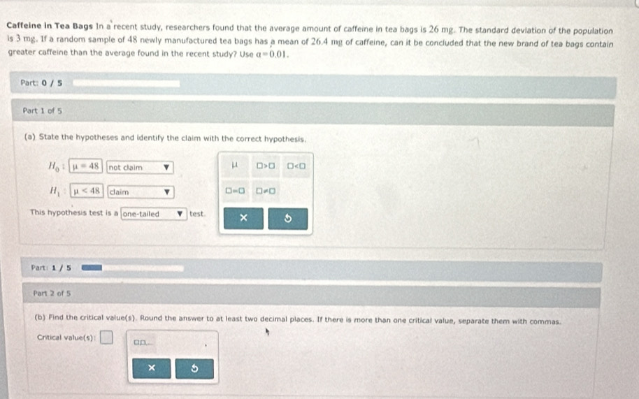 Caffeine in Tea Bags In a recent study, researchers found that the average amount of caffeine in tea bags is 26 mg. The standard deviation of the population
is 3 mg. If a random sample of 48 newly manufactured tea bags has a mean of 26.4 mg of caffeine, can it be concluded that the new brand of tea bags contain
greater caffeine than the average found in the recent study? Use a=0.01. 
Part: 0 / 5
Part 1 of 5
(a) State the hypotheses and identify the claim with the correct hypothesis.
H_0 : mu =48 not claim μ □ >□ □
H_1 mu <48</tex> claim □ != □
□ =□
This hypothesis test is a one-tailed test × 5
Part: 1 / 5
Part 2 of 5
(b) Find the critical value(s). Round the answer to at least two decimal places. If there is more than one critical value, separate them with commas.
Critical value(s) □ □D. .
×