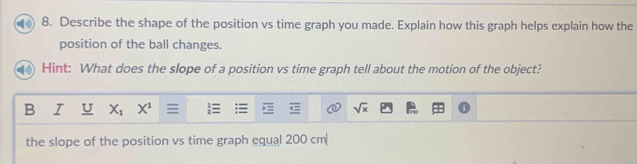 Describe the shape of the position vs time graph you made. Explain how this graph helps explain how the 
position of the ball changes. 
Hint: What does the slope of a position vs time graph tell about the motion of the object? 
B I U X_1 X^1 sqrt(x)
the slope of the position vs time graph equal 200 cm