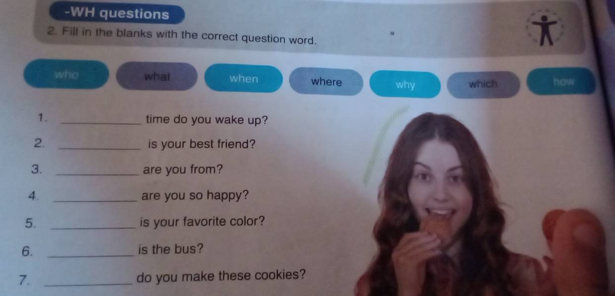 WH questions
in
2. Fill in the blanks with the correct question word.
who what when where why
which how
1. _time do you wake up?
2. _is your best friend?
3. _are you from?
4. _are you so happy?
5. _is your favorite color?
6. _is the bus?
7. _do you make these cookies?