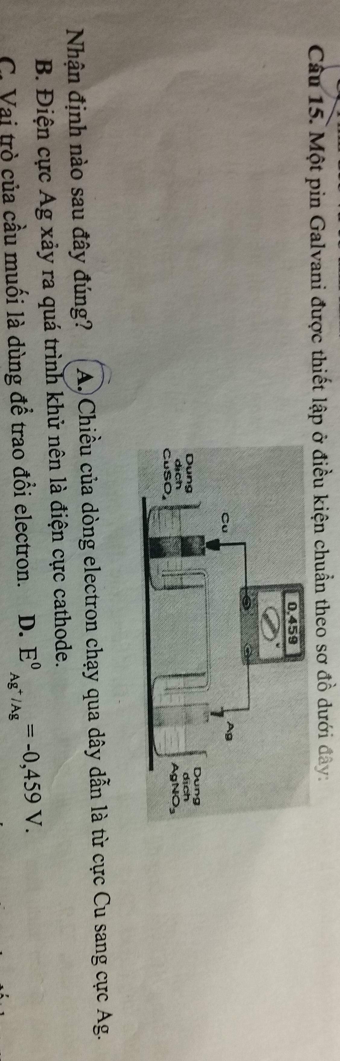 Một pin Galvani được thiết lập ở điều kiện chuẩn theo sơ đồ dưới đây:
Nhận định nào sau đây đúng? A. Chiều của dòng electron chạy qua dây dẫn là từ cực Cu sang cực Ag.
B. Điện cực Ag xảy ra quá trình khử nên là điện cực cathode.
C. Vai trò của cầu muối là dùng để trao đổi electron. D. E^0_Ag^+/Ag^circ =-0,459V.