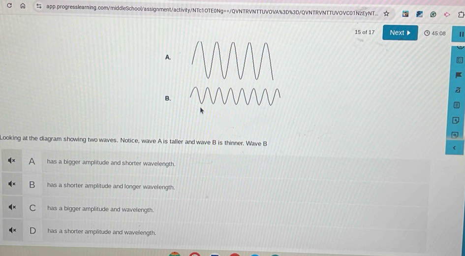 app.progresslearning.com/middleSchool/assignment/activity/NTc1OTE0Ng==/QVNTRVNTTUVOVA%3D%3D/QVNTRVNTTUVOVC01NzEyNT...
15 of 17 Next▶ 45:08 I
Looking at the diagram showing two waves. Notice, wave A is taller and wave B is thinner. Wave B
A has a bigger amplitude and shorter wavelength.
B has a shorter amplitude and longer wavelength.
C has a bigger amplitude and wavelength.
has a shorter amplitude and wavelength.