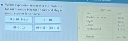 Which expression represents the total cost
for Ari to rent a bike for δ hours and Meg to
rent a scooter for s hours?
9+10· b+s 9+10
9b+10s (9+b)+(10+a)