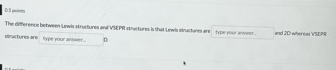 The difference between Lewis structures and VSEPR structures is that Lewis structures are type your answer... and 2D whereas VSEPR 
structures are type your answer... D.