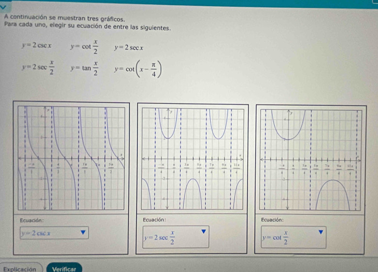 A continuación se muestran tres gráficos.
Para cada uno, elegir su ecuación de entre las siguientes.
y=2csc x y=cot  x/2  y=2sec x
y=2sec  x/2  y=tan  x/2  y=cot (x- π /4 )
Ecuación: Ecuación : Ecuación:
y=2csc x
y=2sec  x/2 
y=cot  x/2 
Explicación Verificar