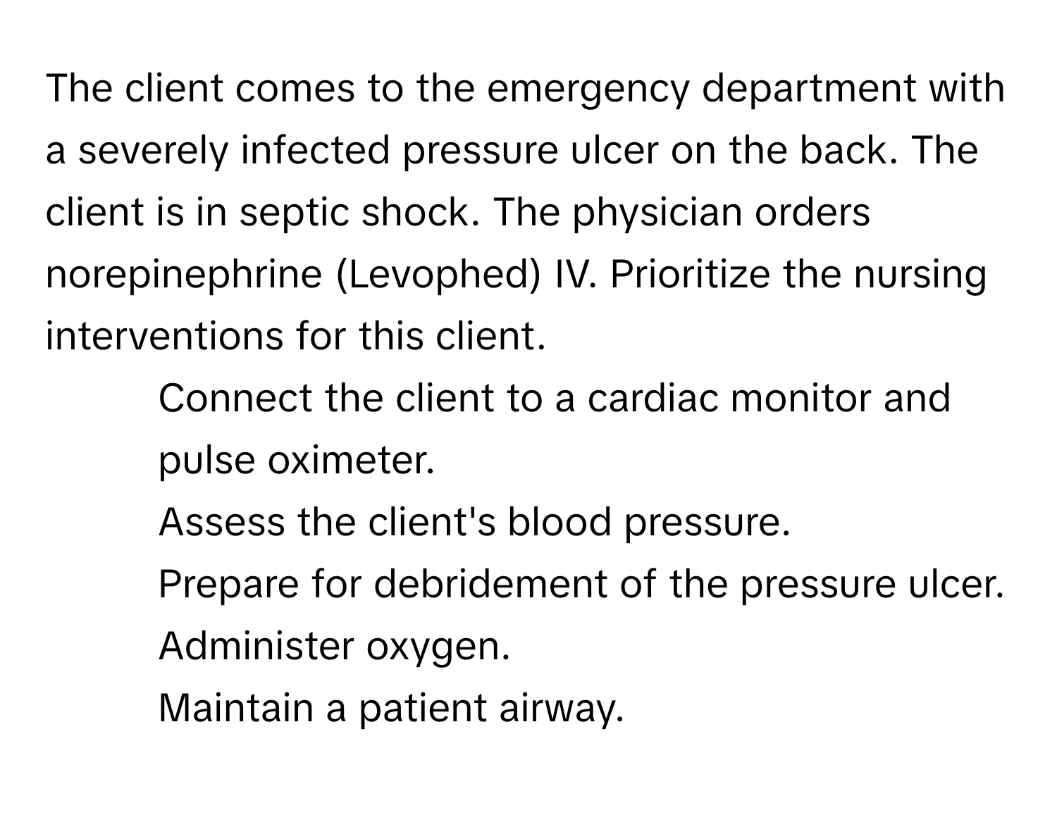 The client comes to the emergency department with a severely infected pressure ulcer on the back. The client is in septic shock. The physician orders norepinephrine (Levophed) IV. Prioritize the nursing interventions for this client.

1. Connect the client to a cardiac monitor and pulse oximeter. 
2. Assess the client's blood pressure. 
3. Prepare for debridement of the pressure ulcer. 
4. Administer oxygen. 
5. Maintain a patient airway.