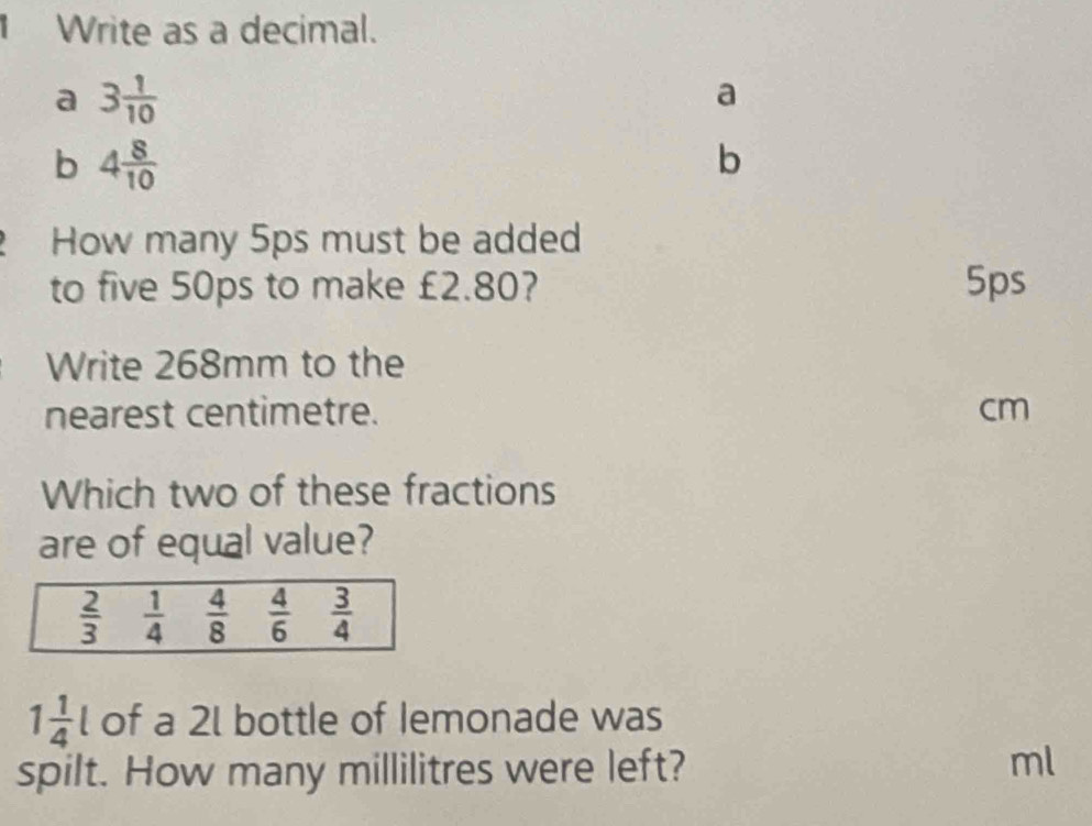 Write as a decimal. 
a 3 1/10 
a 
b 4 8/10 
b 
How many 5ps must be added 
to five 50ps to make £2.80? 5ps
Write 268mm to the 
nearest centimetre. cm
Which two of these fractions 
are of equal value?
 2/3   1/4   4/8   4/6   3/4 
1 1/4 l of a 2l bottle of Iemonade was 
spilt. How many millilitres were left? ml