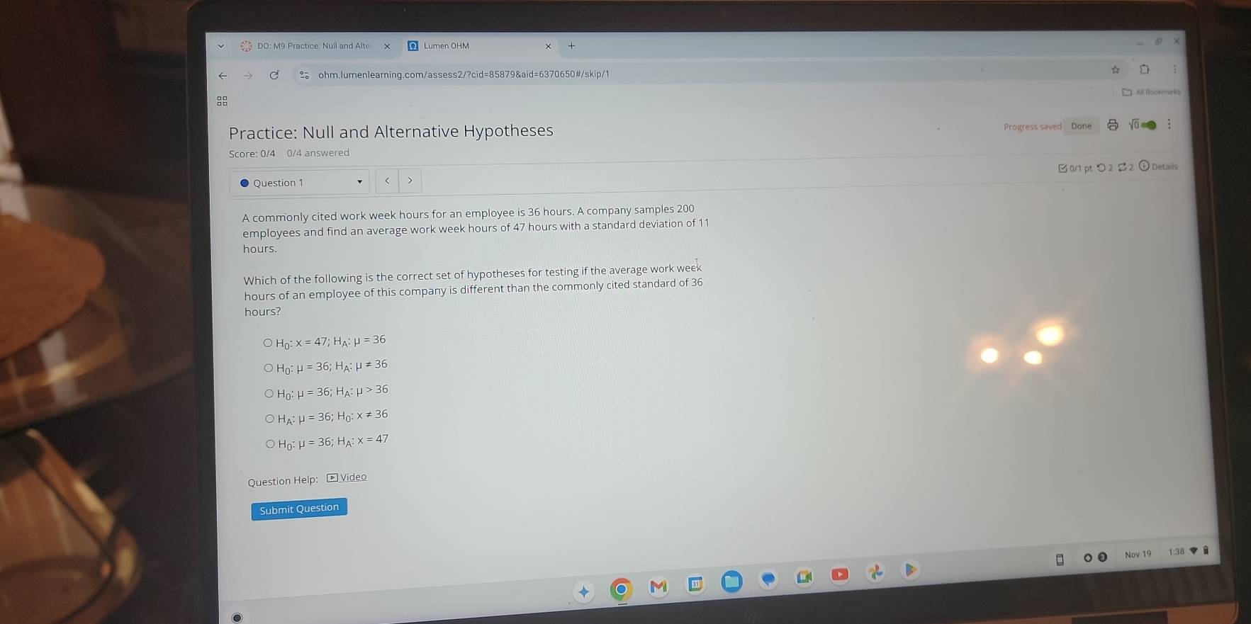 DO: M9 Practice: Null and Alte Lumen OHM
ohm.lumenlearning.com/assess2/?cid=85879&aid=6370650#/skip/1

;
Practice: Null and Alternative Hypotheses
Score: 0/4 0/4 answered
Question 1 0/1 pt つ 2 2 ① Details
A commonly cited work week hours for an employee is 36 hours. A company samples 200
employees and find an average work week hours of 47 hours with a standard deviation of 11
hours.
Which of the following is the correct set of hypotheses for testing if the average work week
hours of an employee of this company is different than the commonly cited standard of 36
hou
H_0:x=47; H_A:mu =36
H_0:mu =36; H_A:mu != 36
H_0:mu =36; H_A:mu >36
H_A:mu =36; H_0:x!= 36
H_0:mu =36; H_A:x=47
Question Help: boxed D_ sqrt(ide) 
Submit Question
Nov 19