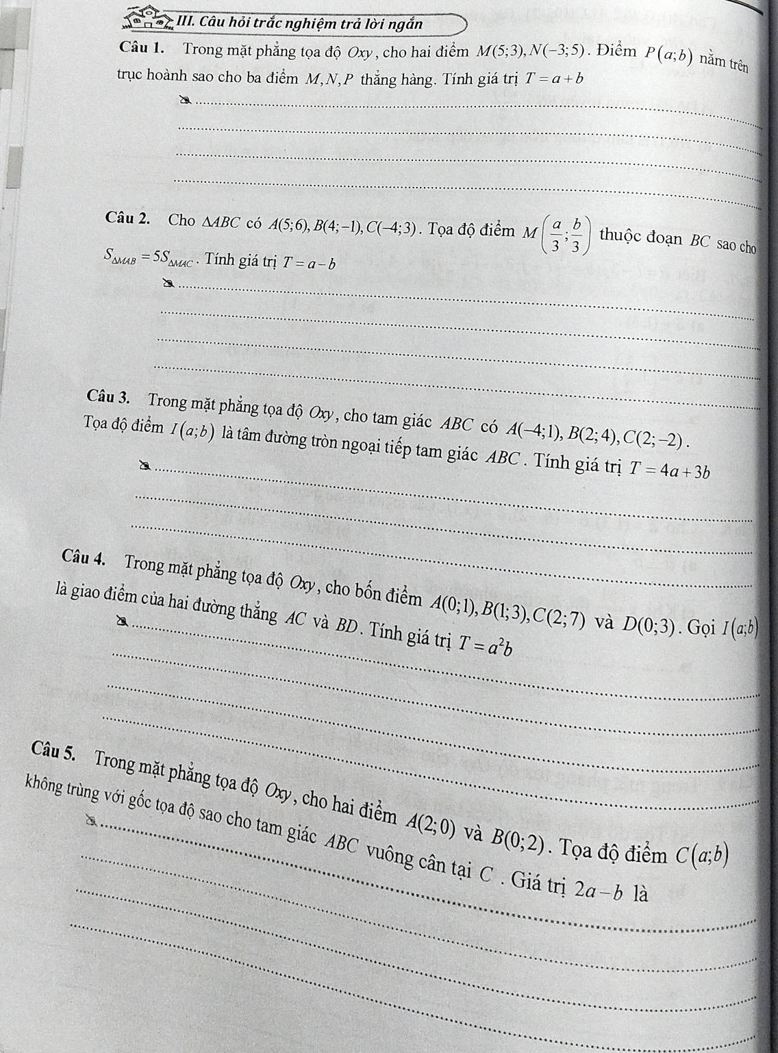 Câu hỏi trắc nghiệm trả lời ngắn 
Câu 1. Trong mặt phẳng tọa độ Oxy, cho hai điểm M(5;3), N(-3;5). Điểm P(a;b) nằm trên 
trục hoành sao cho ba điểm M, N, P thắng hàng. Tính giá trị T=a+b
_ 
_ 
_ 
_ 
Câu 2. Cho ∆4BC có A(5;6), B(4;-1), C(-4;3). Tọa độ điểm M ( a/3 ; b/3 ) thuộc đoạn BC sao cho
S_△ MAB=5S_△ MAC. Tính giá trị T=a-b
_ 
_ 
_ 
_ 
Câu 3. Trong mặt phẳng tọa độ Oxy, cho tam giác ABC có A(-4;1), B(2;4), C(2;-2). 
_ 
Tọa độ điểm I(a;b) là tâm đường tròn ngoại tiếp tam giác ABC. Tính giá trị T=4a+3b
_ 
_ 
Câu 4. Trong mặt phẳng tọa độ Oxy, cho bốn điểm A(0;1), B(1;3), C(2;7) và D(0;3). Gọi I(a;b)
_ 
là giao điểm của hai đường thắng AC và BD. Tính giá trị T=a^2b
_ 
_ 
_ 
Câu 5. Trong mặt phẳng tọa độ Oxy, cho hai điểm A(2;0) và B(0;2). Tọa độ điểm C(a;b)
_ 
không trùng với gốc tọa độ sao cho tam giác ABC vuông cân tại C . Giá trị 2a-b1a
_