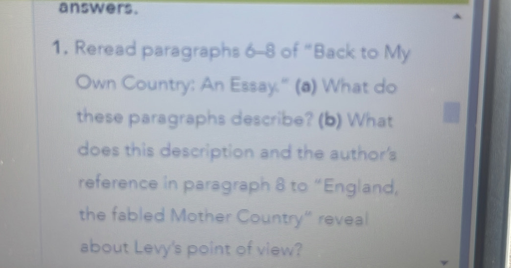 answers. 
1. Reread paragraphs 6-8 of “Back to My 
Own Country: An Essay." (a) What do 
these paragraphs describe? (b) What 
does this description and the author's 
reference in paragraph 8 to “England, 
the fabled Mother Country“ reveal 
about Levy's point of view?