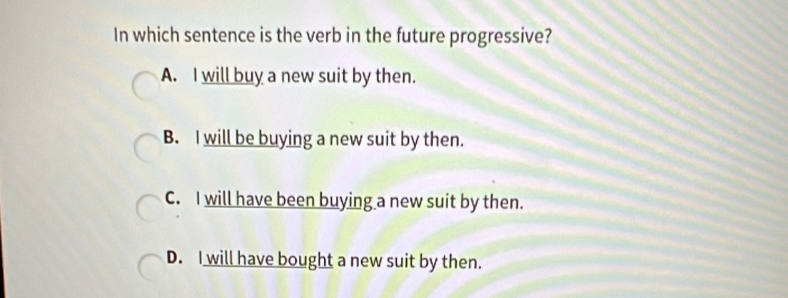 In which sentence is the verb in the future progressive?
A. I will buy a new suit by then.
B. I will be buying a new suit by then.
C. I will have been buying a new suit by then.
D. I will have bought a new suit by then.