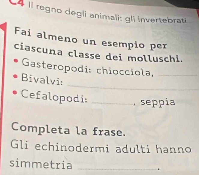 Il regno degli animali: gli invertebrati 
Fai almeno un esempio per 
ciascuna classe dei molluschi. 
Gasteropodi: chiocciola,_ 
_ 
Bivalvi: 
Cefalopodi:_ 
, seppia 
Completa la frase. 
Gli echinodermi adulti hanno 
simmetria_