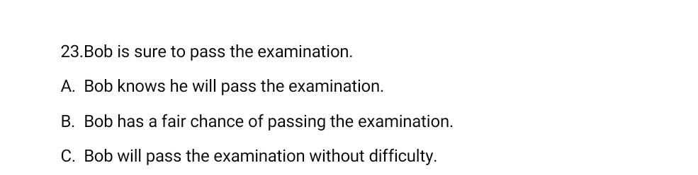 Bob is sure to pass the examination.
A. Bob knows he will pass the examination.
B. Bob has a fair chance of passing the examination.
C. Bob will pass the examination without difficulty.