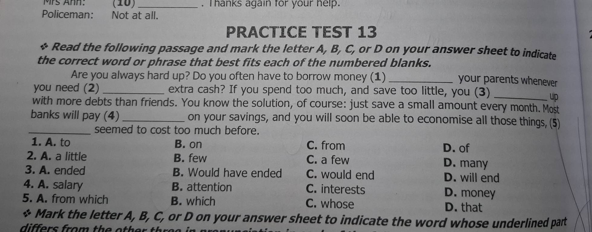 Mrs Ann: (10) _. Thanks again for your help.
Policeman: Not at all.
PRACTICE TEST 13
Read the following passage and mark the letter A, B, C, or D on your answer sheet to indicate
the correct word or phrase that best fits each of the numbered blanks.
Are you always hard up? Do you often have to borrow money (1)_
your parents whenever
you need (2) _extra cash? If you spend too much, and save too little, you (3)_
up
with more debts than friends. You know the solution, of course: just save a small amount every month. Most
banks will pay (4) _on your savings, and you will soon be able to economise all those things, (5)
_seemed to cost too much before.
1. A. to B. on C. from
D. of
2. A. a little B. few C. a few
D. many
3. A. ended B. Would have ended C. would end D. will end
4. A. salary B. attention C. interests D. money
5. A. from which B. which C. whose D. that
Mark the letter A, B, C, or D on your answer sheet to indicate the word whose underlined part
differs from th e o th er th o o