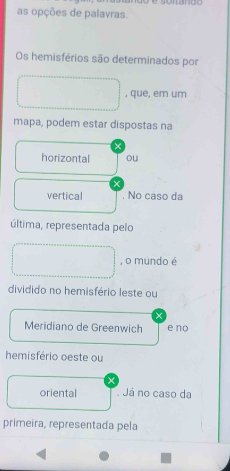 as opções de palavras. 
Os hemisférios são determinados por 
, que, em um 
mapa, podem estar dispostas na 
× 
horizontal ou 
x 
vertical . No caso da 
última, representada pelo 
, o mundo é 
dividido no hemisfério leste ou 
× 
Meridiano de Greenwich e no 
hemisfério oeste ou 
oriental . Já no caso da 
primeira, representada pela