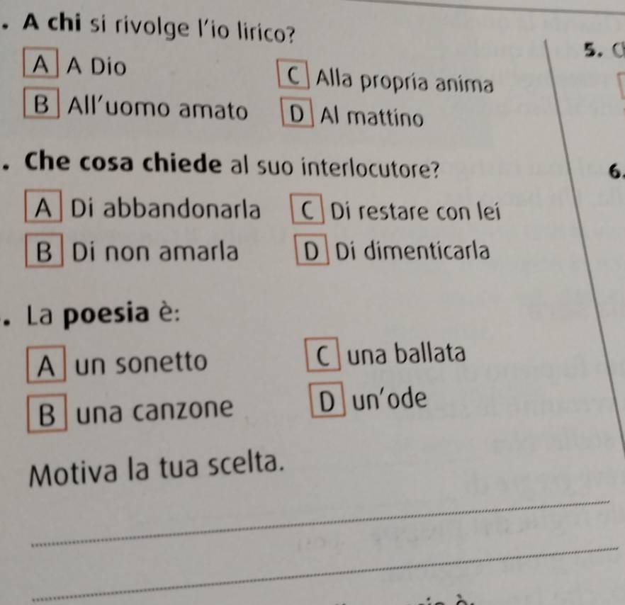 A chi si rivolge l'io lirico?
5. C
A A Dio C Alla propría anima
B Alluomo amato D Al mattino
. Che cosa chiede al suo interlocutore?
6
A Di abbandonarla C Di restare con lei
B Di non amarla D Di dimenticarla
. La poesia è:
A un sonetto C una ballata
B una canzone D un'ode
_
Motiva la tua scelta.
_