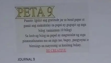 PETA9 
Panuto: Iguhit ang gratitude jar sa bond paper at 
gamit ang makukulay na papel ay gugupit ng mga 
bilog. (minimum 10 bilog) 
Sa loob ng bilog na papel ay magsusulat ng mga 
pinasasalamatan mo na mga tao. bagay. pangyayari o 
blessings na mayroong sa kanilang buhay. 
BE CREATIVE 
JOURNAL 9