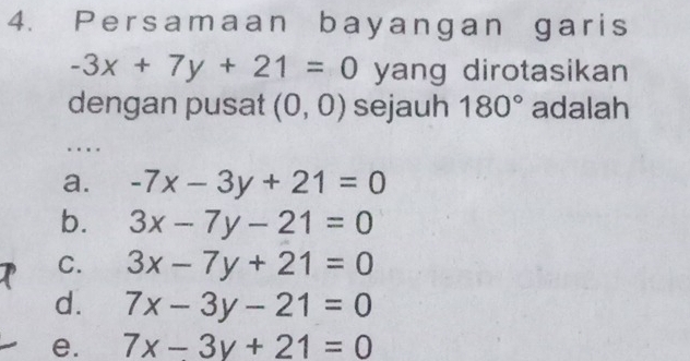 Persamaan bayangan garis
-3x+7y+21=0 yang dirotasikan 
dengan pusat (0,0) sejauh 180° adalah
…
a. -7x-3y+21=0
b. 3x-7y-21=0
C. 3x-7y+21=0
d. 7x-3y-21=0
e. 7x-3y+21=0