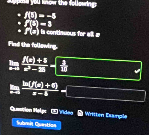 suppese you know the following:
f(5)=-5
f'(5)=3
f'(x) is continuous for all £ 
Find the following.
limlimits _xto 5 (f(x)+5)/x^2-25 =- 3/10 
limlimits _xto 5 (ln (f(x)+6))/x-5 =□
Question Help; - Video * Written Example 
Submit Question