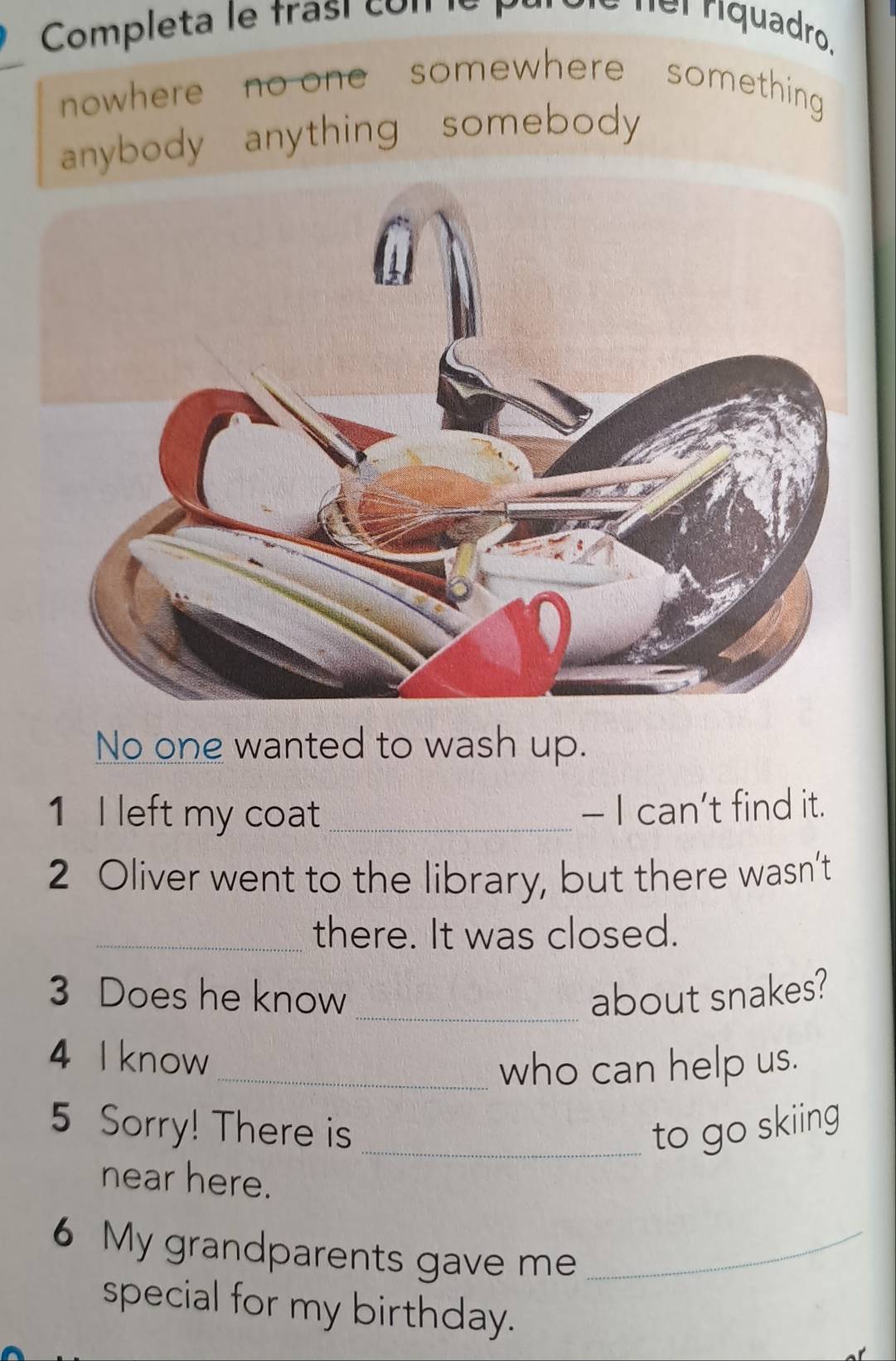 Completa le frasí con le pù ner riquadro. 
nowhere no one somewhere something 
anybody anything somebody 
No one wanted to wash up. 
1 I left my coat _- I can’t find it. 
2 Oliver went to the library, but there wasn’t 
_there. It was closed. 
3 Does he know _about snakes? 
4 I know 
_who can help us. 
5 Sorry! There is _to go skiing 
near here. 
6 My grandparents gave me_ 
special for my birthday.