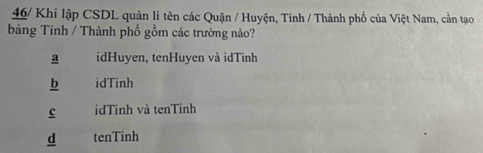 46/ Khi lập CSDL quản lí tên các Quận / Huyện, Tinh / Thành phố của Việt Nam, cần tạo
bảng Tinh / Thành phố gồm các trường nào?
a idHuyen, tenHuyen và idTinh
b idTinh
c idTinh và tenTinh
d tenTinh