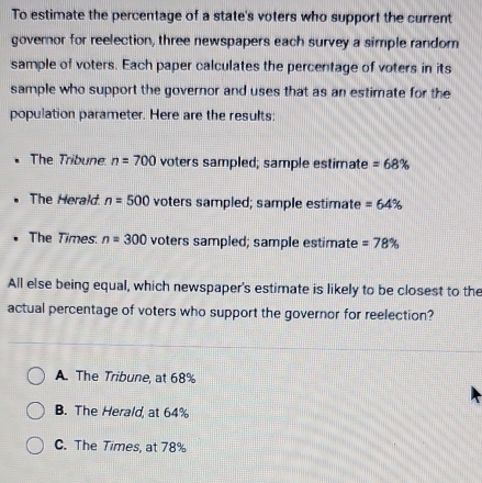 To estimate the percentage of a state's voters who support the current
governor for reelection, three newspapers each survey a simple random
sample of voters. Each paper calculates the percentage of voters in its
sample who support the governor and uses that as an estimate for the
population parameter. Here are the results:
The Tribune n=700 voters sampled; sample estimate =68%
The Herald n=500 voters sampled; sample estimate =64%
The Times: n=300 voters sampled; sample estimate =78%
All else being equal, which newspaper's estimate is likely to be closest to the
actual percentage of voters who support the governor for reelection?
A. The Tribune, at 68%
B. The Herald, at 64%
C. The Times, at 78%