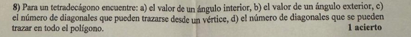 Para un tetradecágono encuentre: a) el valor de un ángulo interior, b) el valor de un ángulo exterior, c) 
el número de diagonales que pueden trazarse desde un vértice, d) el número de diagonales que se pueden 
trazar en todo el polígono. 1 acierto