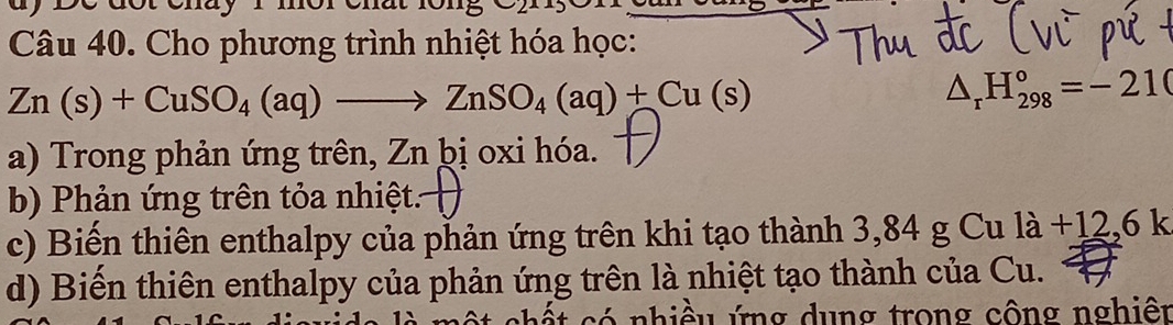 a y De doroma y 
Câu 40. Cho phương trình nhiệt hóa học:
Zn(s)+CuSO_4(aq)to ZnSO_4(aq)+Cu(s)
△ _rH_(298)°=-210
a) Trong phản ứng trên, Zn þị oxi hóa.
b) Phản ứng trên tỏa nhiệt.
c) Biến thiên enthalpy của phản ứng trên khi tạo thành 3,84 g Cu 1a+12.61
d) Biến thiên enthalpy của phản ứng trên là nhiệt tạo thành của Cu.
ó nhiề u ứng dung trong công nghiên