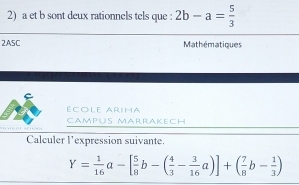 a et b sont deux rationnels tels que : 2b-a= 5/3 
2ASC Mathématiques
école ARiHa
Campus Marrakech
Calculer l'expression suivante.
Y= 1/16 a-[ 5/8 b-( 4/3 - 3/16 a)]+( 7/8 b- 1/3 )