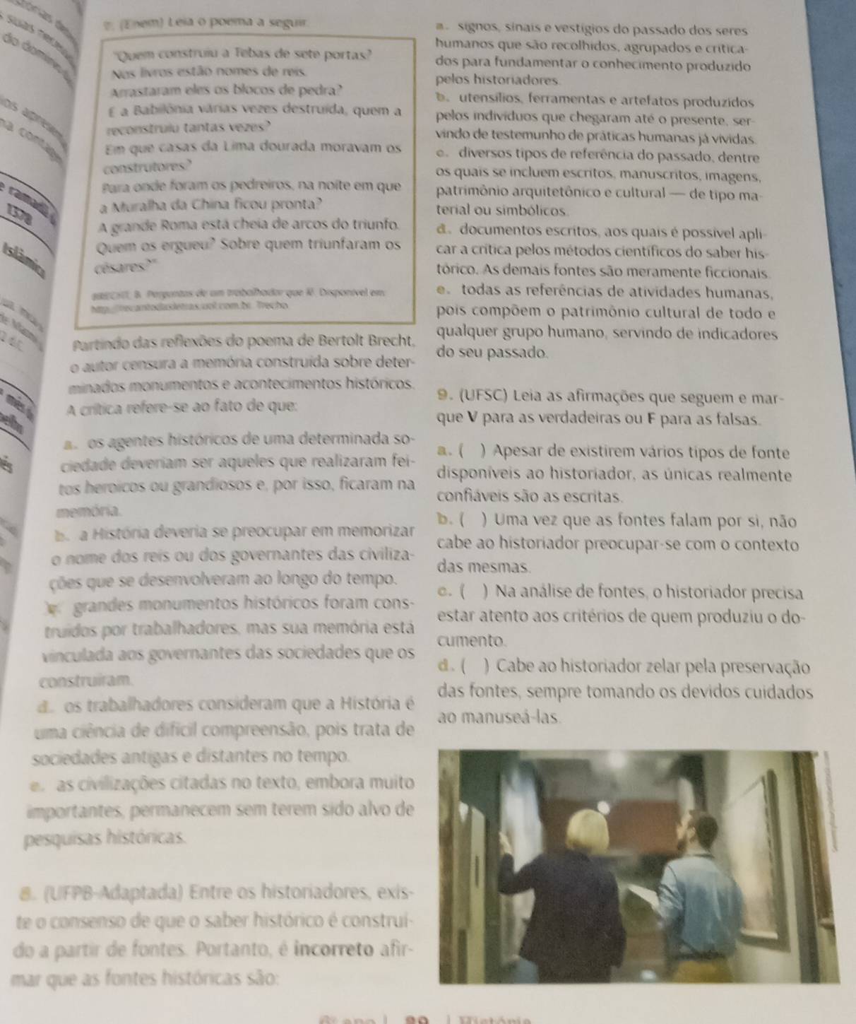 (Enem) Leia o poema a seguir    signos, sinais e vestígios do passado dos seres
humanos que são recolhidos, agrupados e crítica-
suas Téíea ''Quem construiu a Tebas de sete portas' dos para fundamentar o conhecimento produzido
do domíneo Nos livros estão nomes de reis.
pelos historiadores.
Arrastaram eles os blocos de pedra?.  utensílios, ferramentas e artefatos produzidos
E a Babilônia várias vezes destruída, quem a pelos indivíduos que chegaram até o presente, ser-
Ds aprss reconstruiu tantas vezes? vindo de testemunho de práticas humanas já vividas.
conta Em que casas da Lima dourada moravam os e diversos tipos de referência do passado, dentre
construtores?
os quais se incluem escritos, manuscritos, imagens,
Para onde foram os pedreiros, na noíte em que patrimônio arquitetônico e cultural — de tipo ma-
ramad
1 a Muralha da China ficou pronta? terial ou simbólicos
A grande Roma está cheia de arcos do triunfo. d documentos escritos, aos quais é possivel apli
Quem os ergueu? Sobre quem triunfaram os car a crítica pelos métodos científicos do saber his-
Islâmic césares?"
tórico. As demais fontes são meramente ficcionais.
aca, B. Pergantas de um trabalhador que 1ê. Disponível em e todas as referências de atividades humanas,
a m hp ecantodasletras col com be Trecho pois compõem o patrimônio cultural de todo e
Ma
qualquer grupo humano, servindo de indicadores
16 Partindo das reflexões do poema de Bertolt Brecht, do seu passado.
o autor censura a memória construída sobre deter-
minados monumentos e acontecimentos históricos.
9. (UFSC) Leia as afirmações que seguem e mar-
A crítica refere-se ao fato de que:
eh
que V para as verdadeiras ou F para as falsas.
as os agentes históricos de uma determinada so- a. (
ciedade deveriam ser aqueles que realizaram fei- ) Apesar de existirem vários tipos de fonte
disponíveis ao historiador, as únicas realmente
tos heroícos ou grandiosos e, por isso, ficaram na confiáveis são as escritas.
memória.
o a História deveria se preocupar em memorizar b. ( ) Uma vez que as fontes falam por si, não
cabe ao historiador preocupar-se com o contexto
o nome dos reís ou dos governantes das civiliza- das mesmas
ções que se desenvolveram ao longo do tempo. c. ( ) Na análise de fontes, o historiador precisa
grandes monumentos históricos foram cons-
estar atento aos critérios de quem produziu o do-
truidos por trabalhadores, mas sua memória está
cumento.
vinculada aos governantes das sociedades que os d . ( ) Cabe ao historiador zelar pela preservação
construiram.
das fontes, sempre tomando os devidos cuidados
d. os trabalhadores consideram que a História é
uma ciência de dificil compreensão, pois trata de ao manuseá-las.
sociedades antigas e distantes no tempo.
es as civilizações citadas no texto, embora muito
importantes, permanecem sem terem sido alvo de
pesquisas históricas.
8. (UFPB-Adaptada) Entre os historiadores, exis
te o consenso de que o saber histórico é construi
do a partir de fontes. Portanto, é incorreto afir-
mar que as fontes históricas são: