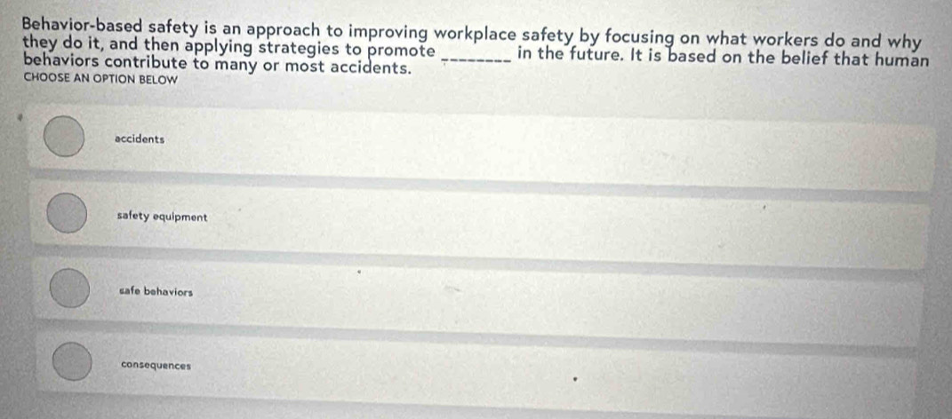 Behavior-based safety is an approach to improving workplace safety by focusing on what workers do and why
they do it, and then applying strategies to promote in the future. It is based on the belief that human
behaviors contribute to many or most accidents._
CHOOSE AN OPTION BELOW
accidents
safety equipment
safe behaviors
consequences