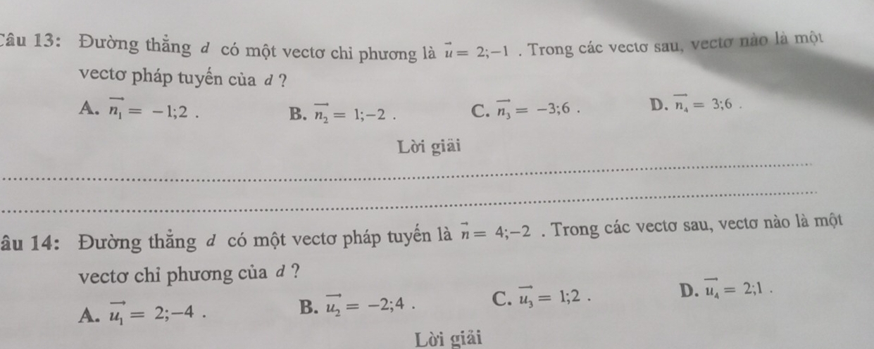 Đường thẳng đ có một vectơ chỉ phương là vector u=2;-1. Trong các vectơ sau, vectơ nào là một
vecto pháp tuyến của d ?
A. vector n_1=-1;2. vector n_2=1;-2. C. vector n_3=-3;6. D. vector n_4=3;6. 
B.
_
Lời giải
_
_
âu 14: Đường thẳng đ có một vectơ pháp tuyến là vector n=4;-2. Trong các vectơ sau, vectơ nào là một
vecto chi phương của d ?
A. vector u_1=2;-4.
B. vector u_2=-2;4. C. vector u_3=1;2. D. vector u_4=2;1. 
Lời giải