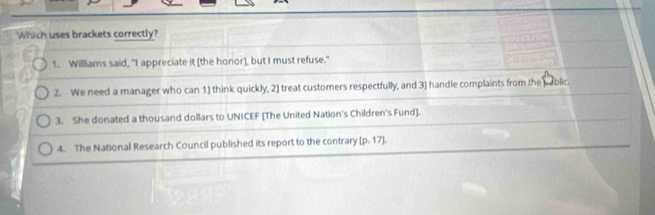 Which uses brackets correctly?
1. Williams said, "I appreciate it [the honor], but I must refuse."
2. We need a manager who can 1) think quickly, 2] treat customers respectfully, and 3) handle complaints from the pablic.
3. She donated a thousand dollars to UNICEF [The United Nation's Children's Fund].
4. The National Research Council published its report to the contrary [ p. 17].