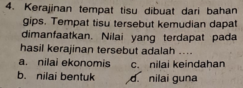 Kerajinan tempat tisu dibuat dari bahan
gips. Tempat tisu tersebut kemudian dapat
dimanfaatkan. Nilai yang terdapat pada
hasil kerajinan tersebut adalah ....
a. nilai ekonomis c. nilai keindahan
b. nilai bentuk d. nilai guna